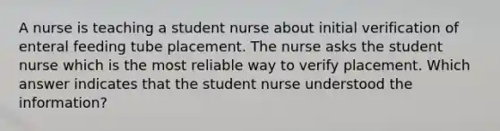 A nurse is teaching a student nurse about initial verification of enteral feeding tube placement. The nurse asks the student nurse which is the most reliable way to verify placement. Which answer indicates that the student nurse understood the information?