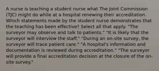 A nurse is teaching a student nurse what The Joint Commission (TJC) might do while at a hospital renewing their accreditation. Which statements made by the student nurse demonstrates that the teaching has been effective? Select all that apply. "The surveyor may observe and talk to patients." "It is likely that the surveyor will interview the staff." "During an on-site survey, the surveyor will trace patient care." "A hospital's information and documentation is reviewed during accreditation." "The surveyor will provide a final accreditation decision at the closure of the on-site survey."