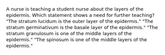 A nurse is teaching a student nurse about the layers of the epidermis. Which statement shows a need for further teaching? "The stratum lucidum is the outer layer of the epidermis." "The stratum germinativum is the basale layer of the epidermis." "The stratum granulosum is one of the middle layers of the epidermis." "The spinosum is one of the middle layers of the epidermis."