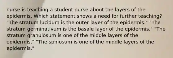 nurse is teaching a student nurse about the layers of the epidermis. Which statement shows a need for further teaching? "The stratum lucidum is the outer layer of the epidermis." "The stratum germinativum is the basale layer of the epidermis." "The stratum granulosum is one of the middle layers of the epidermis." "The spinosum is one of the middle layers of the epidermis."