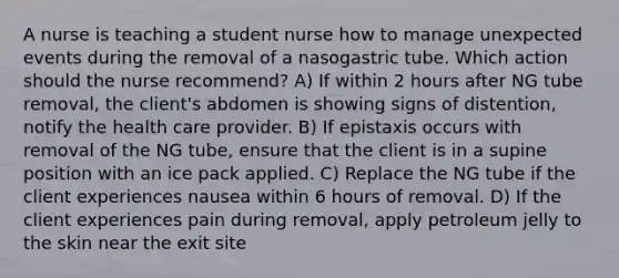 A nurse is teaching a student nurse how to manage unexpected events during the removal of a nasogastric tube. Which action should the nurse recommend? A) If within 2 hours after NG tube removal, the client's abdomen is showing signs of distention, notify the health care provider. B) If epistaxis occurs with removal of the NG tube, ensure that the client is in a supine position with an ice pack applied. C) Replace the NG tube if the client experiences nausea within 6 hours of removal. D) If the client experiences pain during removal, apply petroleum jelly to the skin near the exit site