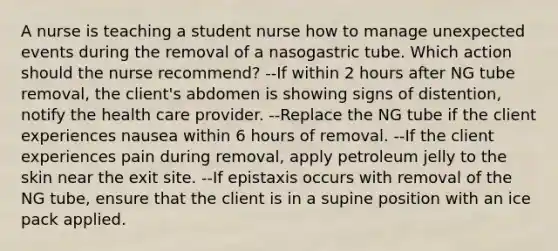 A nurse is teaching a student nurse how to manage unexpected events during the removal of a nasogastric tube. Which action should the nurse recommend? --If within 2 hours after NG tube removal, the client's abdomen is showing signs of distention, notify the health care provider. --Replace the NG tube if the client experiences nausea within 6 hours of removal. --If the client experiences pain during removal, apply petroleum jelly to the skin near the exit site. --If epistaxis occurs with removal of the NG tube, ensure that the client is in a supine position with an ice pack applied.