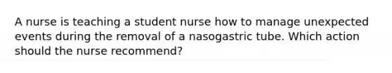 A nurse is teaching a student nurse how to manage unexpected events during the removal of a nasogastric tube. Which action should the nurse recommend?