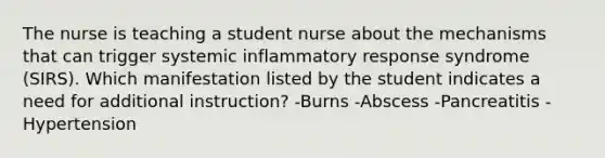 The nurse is teaching a student nurse about the mechanisms that can trigger systemic inflammatory response syndrome (SIRS). Which manifestation listed by the student indicates a need for additional instruction? -Burns -Abscess -Pancreatitis -Hypertension