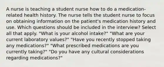 A nurse is teaching a student nurse how to do a medication-related health history. The nurse tells the student nurse to focus on obtaining information on the patient's medication history and use. Which questions should be included in the interview? Select all that apply. "What is your alcohol intake?" "What are your current laboratory values?" "Have you recently stopped taking any medications?" "What prescribed medications are you currently taking?" "Do you have any cultural considerations regarding medications?"