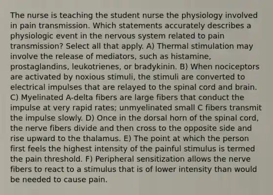 The nurse is teaching the student nurse the physiology involved in pain transmission. Which statements accurately describes a physiologic event in the nervous system related to pain transmission? Select all that apply. A) Thermal stimulation may involve the release of mediators, such as histamine, prostaglandins, leukotrienes, or bradykinin. B) When nociceptors are activated by noxious stimuli, the stimuli are converted to electrical impulses that are relayed to the spinal cord and brain. C) Myelinated A-delta fibers are large fibers that conduct the impulse at very rapid rates; unmyelinated small C fibers transmit the impulse slowly. D) Once in the dorsal horn of the spinal cord, the nerve fibers divide and then cross to the opposite side and rise upward to the thalamus. E) The point at which the person first feels the highest intensity of the painful stimulus is termed the pain threshold. F) Peripheral sensitization allows the nerve fibers to react to a stimulus that is of lower intensity than would be needed to cause pain.