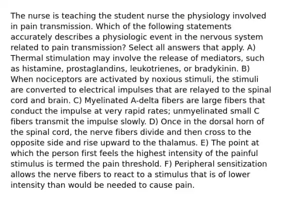 The nurse is teaching the student nurse the physiology involved in pain transmission. Which of the following statements accurately describes a physiologic event in the nervous system related to pain transmission? Select all answers that apply. A) Thermal stimulation may involve the release of mediators, such as histamine, prostaglandins, leukotrienes, or bradykinin. B) When nociceptors are activated by noxious stimuli, the stimuli are converted to electrical impulses that are relayed to the spinal cord and brain. C) Myelinated A-delta fibers are large fibers that conduct the impulse at very rapid rates; unmyelinated small C fibers transmit the impulse slowly. D) Once in the dorsal horn of the spinal cord, the nerve fibers divide and then cross to the opposite side and rise upward to the thalamus. E) The point at which the person first feels the highest intensity of the painful stimulus is termed the pain threshold. F) Peripheral sensitization allows the nerve fibers to react to a stimulus that is of lower intensity than would be needed to cause pain.