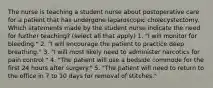 The nurse is teaching a student nurse about postoperative care for a patient that has undergone laparoscopic cholecystectomy. Which statements made by the student nurse indicate the need for further teaching? (select all that apply) 1. "I will monitor for bleeding." 2. "I will encourage the patient to practice deep breathing." 3. "I will most likely need to administer narcotics for pain control." 4. "The patient will use a bedside commode for the first 24 hours after surgery." 5. "The patient will need to return to the office in 7 to 10 days for removal of stitches."