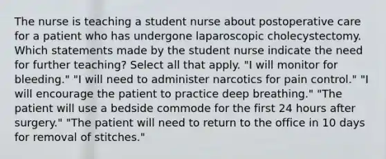 The nurse is teaching a student nurse about postoperative care for a patient who has undergone laparoscopic cholecystectomy. Which statements made by the student nurse indicate the need for further teaching? Select all that apply. "I will monitor for bleeding." "I will need to administer narcotics for pain control." "I will encourage the patient to practice deep breathing." "The patient will use a bedside commode for the first 24 hours after surgery." "The patient will need to return to the office in 10 days for removal of stitches."