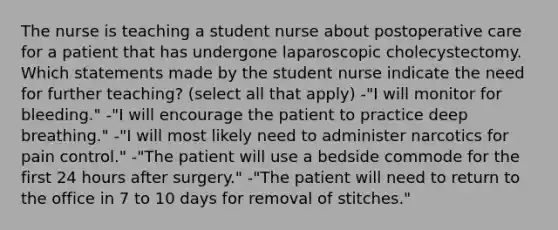 The nurse is teaching a student nurse about postoperative care for a patient that has undergone laparoscopic cholecystectomy. Which statements made by the student nurse indicate the need for further teaching? (select all that apply) -"I will monitor for bleeding." -"I will encourage the patient to practice deep breathing." -"I will most likely need to administer narcotics for pain control." -"The patient will use a bedside commode for the first 24 hours after surgery." -"The patient will need to return to the office in 7 to 10 days for removal of stitches."