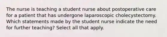 The nurse is teaching a student nurse about postoperative care for a patient that has undergone laparoscopic cholecystectomy. Which statements made by the student nurse indicate the need for further teaching? Select all that apply.