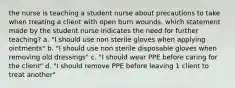 the nurse is teaching a student nurse about precautions to take when treating a client with open burn wounds. which statement made by the student nurse indicates the need for further teaching? a. "I should use non sterile gloves when applying ointments" b. "I should use non sterile disposable gloves when removing old dressings" c. "I should wear PPE before caring for the client" d. "I should remove PPE before leaving 1 client to treat another"