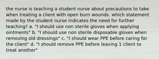 the nurse is teaching a student nurse about precautions to take when treating a client with open burn wounds. which statement made by the student nurse indicates the need for further teaching? a. "I should use non sterile gloves when applying ointments" b. "I should use non sterile disposable gloves when removing old dressings" c. "I should wear PPE before caring for the client" d. "I should remove PPE before leaving 1 client to treat another"