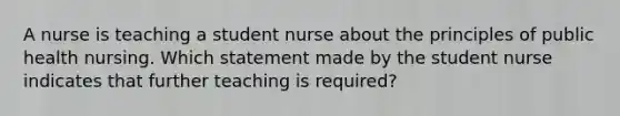 A nurse is teaching a student nurse about the principles of public health nursing. Which statement made by the student nurse indicates that further teaching is required?