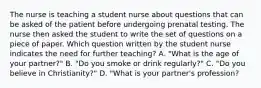 The nurse is teaching a student nurse about questions that can be asked of the patient before undergoing prenatal testing. The nurse then asked the student to write the set of questions on a piece of paper. Which question written by the student nurse indicates the need for further teaching? A. "What is the age of your partner?" B. "Do you smoke or drink regularly?" C. "Do you believe in Christianity?" D. "What is your partner's profession?