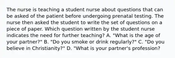 The nurse is teaching a student nurse about questions that can be asked of the patient before undergoing prenatal testing. The nurse then asked the student to write the set of questions on a piece of paper. Which question written by the student nurse indicates the need for further teaching? A. "What is the age of your partner?" B. "Do you smoke or drink regularly?" C. "Do you believe in Christianity?" D. "What is your partner's profession?