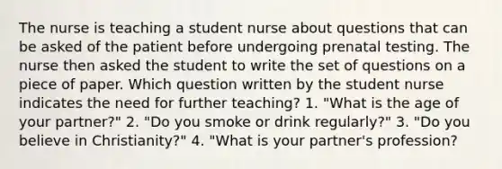 The nurse is teaching a student nurse about questions that can be asked of the patient before undergoing prenatal testing. The nurse then asked the student to write the set of questions on a piece of paper. Which question written by the student nurse indicates the need for further teaching? 1. "What is the age of your partner?" 2. "Do you smoke or drink regularly?" 3. "Do you believe in Christianity?" 4. "What is your partner's profession?