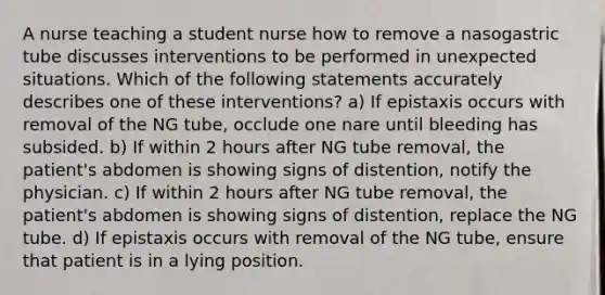 A nurse teaching a student nurse how to remove a nasogastric tube discusses interventions to be performed in unexpected situations. Which of the following statements accurately describes one of these interventions? a) If epistaxis occurs with removal of the NG tube, occlude one nare until bleeding has subsided. b) If within 2 hours after NG tube removal, the patient's abdomen is showing signs of distention, notify the physician. c) If within 2 hours after NG tube removal, the patient's abdomen is showing signs of distention, replace the NG tube. d) If epistaxis occurs with removal of the NG tube, ensure that patient is in a lying position.