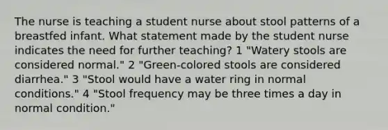 The nurse is teaching a student nurse about stool patterns of a breastfed infant. What statement made by the student nurse indicates the need for further teaching? 1 "Watery stools are considered normal." 2 "Green-colored stools are considered diarrhea." 3 "Stool would have a water ring in normal conditions." 4 "Stool frequency may be three times a day in normal condition."