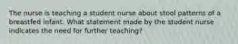 The nurse is teaching a student nurse about stool patterns of a breastfed infant. What statement made by the student nurse indicates the need for further teaching?