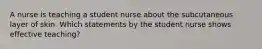 A nurse is teaching a student nurse about the subcutaneous layer of skin. Which statements by the student nurse shows effective teaching?