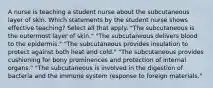 A nurse is teaching a student nurse about the subcutaneous layer of skin. Which statements by the student nurse shows effective teaching? Select all that apply. "The subcutaneous is the outermost layer of skin." "The subcutaneous delivers blood to the epidermis." "The subcutaneous provides insulation to protect against both heat and cold." "The subcutaneous provides cushioning for bony prominences and protection of internal organs." "The subcutaneous is involved in the digestion of bacteria and the immune system response to foreign materials."