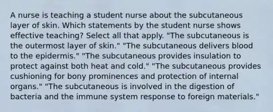 A nurse is teaching a student nurse about the subcutaneous layer of skin. Which statements by the student nurse shows effective teaching? Select all that apply. "The subcutaneous is the outermost layer of skin." "The subcutaneous delivers blood to the epidermis." "The subcutaneous provides insulation to protect against both heat and cold." "The subcutaneous provides cushioning for bony prominences and protection of internal organs." "The subcutaneous is involved in the digestion of bacteria and the immune system response to foreign materials."