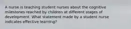 A nurse is teaching student nurses about the cognitive milestones reached by children at different stages of development. What statement made by a student nurse indicates effective learning?