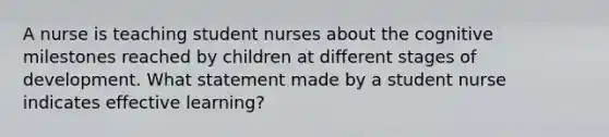 A nurse is teaching student nurses about the cognitive milestones reached by children at different stages of development. What statement made by a student nurse indicates effective learning?