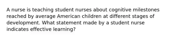 A nurse is teaching student nurses about cognitive milestones reached by average American children at different stages of development. What statement made by a student nurse indicates effective learning?