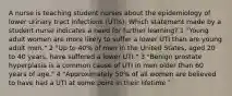 A nurse is teaching student nurses about the epidemiology of lower urinary tract infections (UTIs). Which statement made by a student nurse indicates a need for further learning? 1 "Young adult women are more likely to suffer a lower UTI than are young adult men." 2 "Up to 40% of men in the United States, aged 20 to 40 years, have suffered a lower UTI." 3 "Benign prostate hyperplasia is a common cause of UTI in men older than 60 years of age." 4 "Approximately 50% of all women are believed to have had a UTI at some point in their lifetime."