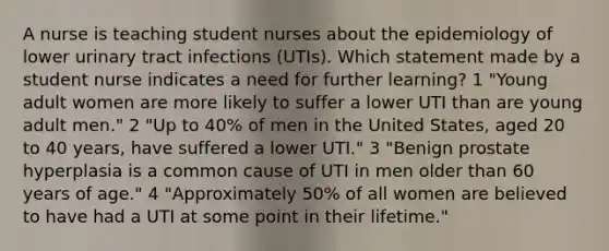 A nurse is teaching student nurses about the epidemiology of lower urinary tract infections (UTIs). Which statement made by a student nurse indicates a need for further learning? 1 "Young adult women are more likely to suffer a lower UTI than are young adult men." 2 "Up to 40% of men in the United States, aged 20 to 40 years, have suffered a lower UTI." 3 "Benign prostate hyperplasia is a common cause of UTI in men older than 60 years of age." 4 "Approximately 50% of all women are believed to have had a UTI at some point in their lifetime."