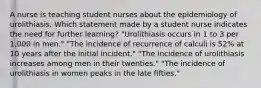 A nurse is teaching student nurses about the epidemiology of urolithiasis. Which statement made by a student nurse indicates the need for further learning? "Urolithiasis occurs in 1 to 3 per 1,000 in men." "The incidence of recurrence of calculi is 52% at 10 years after the initial incident." "The incidence of urolithiasis increases among men in their twenties." "The incidence of urolithiasis in women peaks in the late fifties."