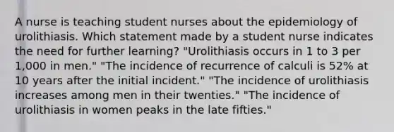 A nurse is teaching student nurses about the epidemiology of urolithiasis. Which statement made by a student nurse indicates the need for further learning? "Urolithiasis occurs in 1 to 3 per 1,000 in men." "The incidence of recurrence of calculi is 52% at 10 years after the initial incident." "The incidence of urolithiasis increases among men in their twenties." "The incidence of urolithiasis in women peaks in the late fifties."