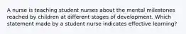 A nurse is teaching student nurses about the mental milestones reached by children at different stages of development. Which statement made by a student nurse indicates effective learning?