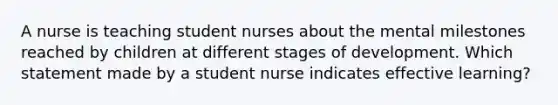 A nurse is teaching student nurses about the mental milestones reached by children at different stages of development. Which statement made by a student nurse indicates effective learning?