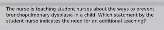 The nurse is teaching student nurses about the ways to prevent bronchopulmonary dysplasia in a child. Which statement by the student nurse indicates the need for an additional teaching?