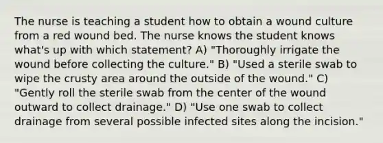 The nurse is teaching a student how to obtain a wound culture from a red wound bed. The nurse knows the student knows what's up with which statement? A) "Thoroughly irrigate the wound before collecting the culture." B) "Used a sterile swab to wipe the crusty area around the outside of the wound." C) "Gently roll the sterile swab from the center of the wound outward to collect drainage." D) "Use one swab to collect drainage from several possible infected sites along the incision."