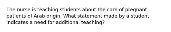 The nurse is teaching students about the care of pregnant patients of Arab origin. What statement made by a student indicates a need for additional teaching?