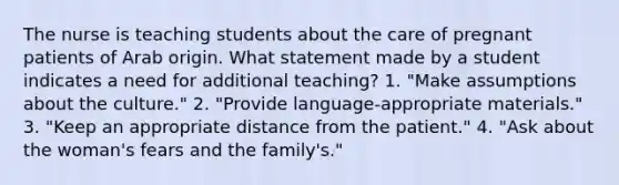 The nurse is teaching students about the care of pregnant patients of Arab origin. What statement made by a student indicates a need for additional teaching? 1. "Make assumptions about the culture." 2. "Provide language-appropriate materials." 3. "Keep an appropriate distance from the patient." 4. "Ask about the woman's fears and the family's."