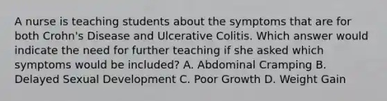 A nurse is teaching students about the symptoms that are for both Crohn's Disease and Ulcerative Colitis. Which answer would indicate the need for further teaching if she asked which symptoms would be included? A. Abdominal Cramping B. Delayed Sexual Development C. Poor Growth D. Weight Gain