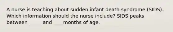 A nurse is teaching about sudden infant death syndrome (SIDS). Which information should the nurse include? SIDS peaks between _____ and ____months of age.