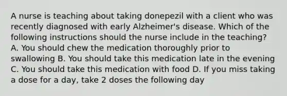 A nurse is teaching about taking donepezil with a client who was recently diagnosed with early Alzheimer's disease. Which of the following instructions should the nurse include in the teaching? A. You should chew the medication thoroughly prior to swallowing B. You should take this medication late in the evening C. You should take this medication with food D. If you miss taking a dose for a day, take 2 doses the following day