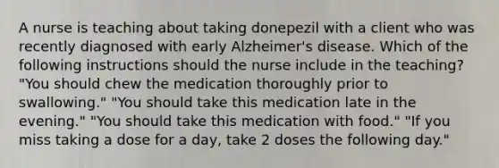 A nurse is teaching about taking donepezil with a client who was recently diagnosed with early Alzheimer's disease. Which of the following instructions should the nurse include in the teaching? "You should chew the medication thoroughly prior to swallowing." "You should take this medication late in the evening." "You should take this medication with food." "If you miss taking a dose for a day, take 2 doses the following day."