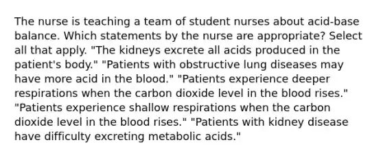 The nurse is teaching a team of student nurses about acid-base balance. Which statements by the nurse are appropriate? Select all that apply. "The kidneys excrete all acids produced in the patient's body." "Patients with obstructive lung diseases may have more acid in the blood." "Patients experience deeper respirations when the carbon dioxide level in the blood rises." "Patients experience shallow respirations when the carbon dioxide level in the blood rises." "Patients with kidney disease have difficulty excreting metabolic acids."