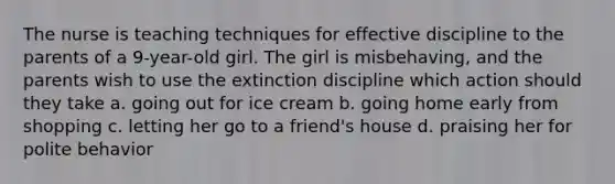 The nurse is teaching techniques for effective discipline to the parents of a 9-year-old girl. The girl is misbehaving, and the parents wish to use the extinction discipline which action should they take a. going out for ice cream b. going home early from shopping c. letting her go to a friend's house d. praising her for polite behavior