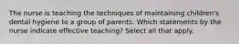 The nurse is teaching the techniques of maintaining children's dental hygiene to a group of parents. Which statements by the nurse indicate effective teaching? Select all that apply.