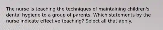 The nurse is teaching the techniques of maintaining children's dental hygiene to a group of parents. Which statements by the nurse indicate effective teaching? Select all that apply.