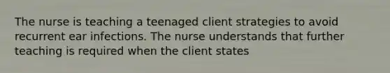 The nurse is teaching a teenaged client strategies to avoid recurrent ear infections. The nurse understands that further teaching is required when the client states