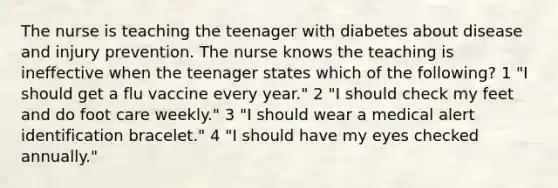 The nurse is teaching the teenager with diabetes about disease and injury prevention. The nurse knows the teaching is ineffective when the teenager states which of the following? 1 "I should get a flu vaccine every year." 2 "I should check my feet and do foot care weekly." 3 "I should wear a medical alert identification bracelet." 4 "I should have my eyes checked annually."